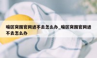 暗区突围官网进不去怎么办_暗区突围官网进不去怎么办