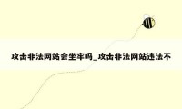 攻击非法网站会坐牢吗_攻击非法网站违法不