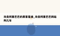 攻击阿里巴巴的黑客是谁_攻击阿里巴巴网站判几年