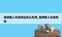 指使他人攻击网站怎么处理_指使他人攻击网站
