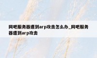 网吧服务器遭到arp攻击怎么办_网吧服务器遭到arp攻击