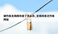 被钓鱼无线网攻击了怎么办_无线攻击之钓鱼网站