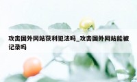 攻击国外网站获利犯法吗_攻击国外网站能被记录吗