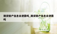 期货销户信息会泄露吗_期货销户信息会泄露吗