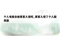 个人电脑会被黑客入侵吗_黑客入侵了个人服务器