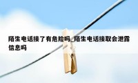 陌生电话接了有危险吗_陌生电话接取会泄露信息吗