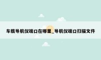 车载导航仪端口在哪里_导航仪端口扫描文件