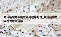 如何给对方手机发木马程序短信_如何给对方手机发木马程序