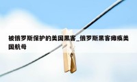 被俄罗斯保护的美国黑客_俄罗斯黑客瘫痪美国航母